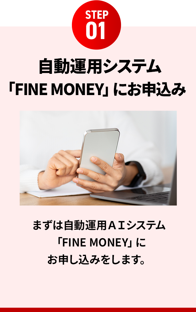 STEP01 自動運用システム 「FINE MONEY」にお申込みまずは自動運用AIシステム「FINE MONEY」にお申し込みをします。