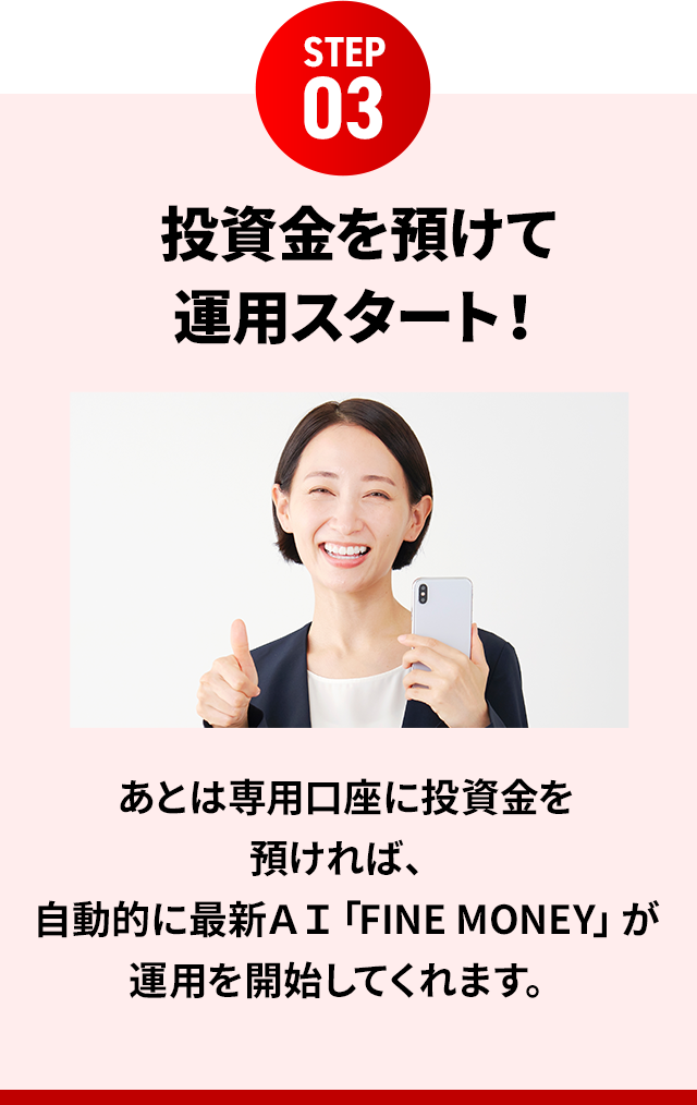 STEP03 投資金を預けて運用スタート!あとは専用口座に投資金を預ければ、自動的に最新AI「FINE MONEY」が運用を開始してくれます。