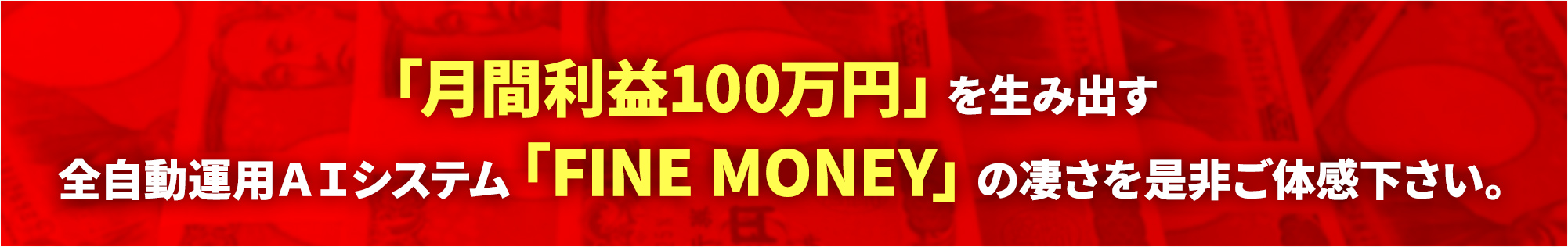 「月間利益100万円」を生み出す全自動運用AIシステム「FINE MONEY」の凄さを是非ご体感下さい。