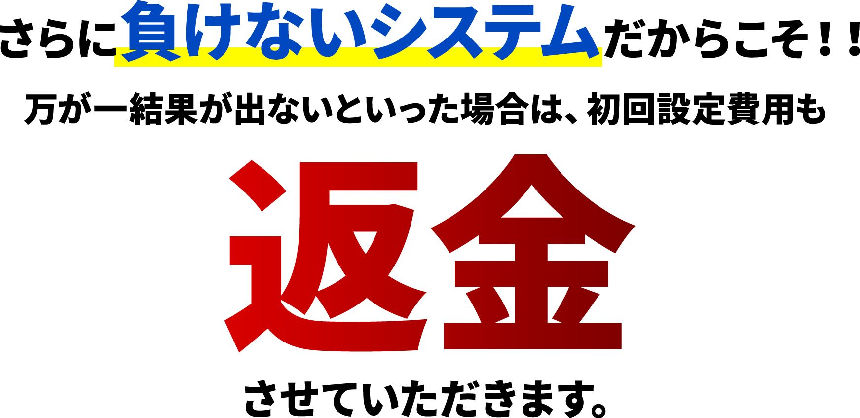 さらに負けないシステムだからこそ!!万が一結果が出ないといった場合は、初回設定費用も返金させていただきます。