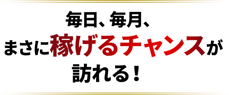 毎日、毎月、まさに稼げるチャンスが訪れる!